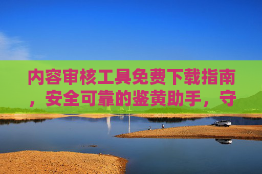 内容审核工具免费下载指南，安全可靠的鉴黄助手，守护网络清朗空间