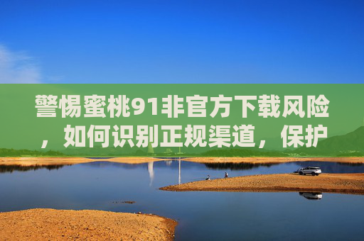 警惕蜜桃91非官方下载风险,如何识别正规渠道,保护个人信息安全 警惕蜜桃91非官方下载风险,如何识别正规渠道,保护个人信息安全