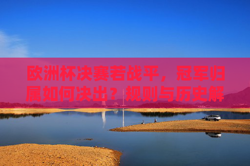 欧洲杯决赛若战平,冠军归属如何决出?规则与历史解析 欧洲杯决赛若战平,冠军归属如何决出?规则与历史解析