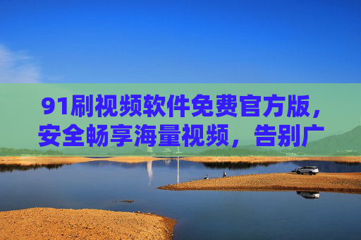91刷视频软件免费官方版，安全畅享海量视频，告别广告与付费烦恼