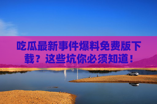 吃瓜最新事件爆料免费版下载?这些坑你必须知道! 吃瓜最新事件爆料免费版下载?这些坑你必须知道!