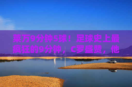 莱万9分钟5球！足球史上最疯狂的9分钟，C罗盛赞，他是真正的传奇