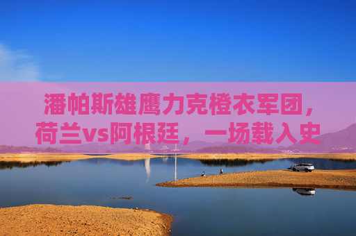 潘帕斯雄鹰力克橙衣军团,荷兰vs阿根廷,一场载入史册的半决赛史诗 潘帕斯雄鹰力克橙衣军团,荷兰vs阿根廷,一场载入史册的半决赛史诗