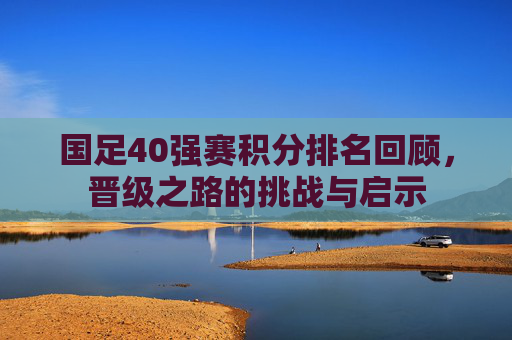 国足40强赛积分排名回顾，晋级之路的挑战与启示