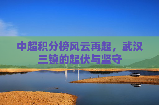 中超积分榜风云再起,武汉三镇的起伏与坚守 中超积分榜风云再起,武汉三镇的起伏与坚守