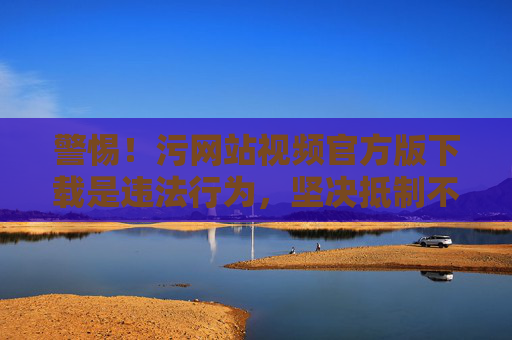 警惕!污网站视频官方版下载是违法行为,坚决抵制不良信息 警惕!污网站视频官方版下载是违法行为,坚决抵制不良信息