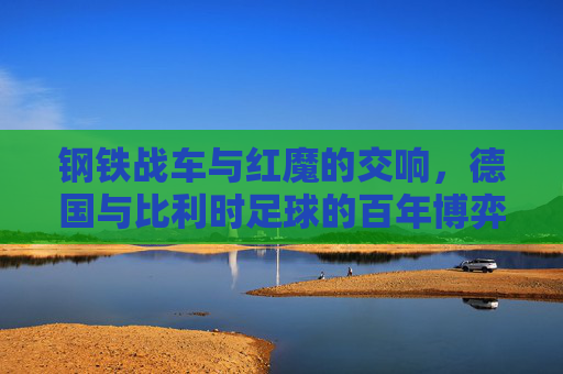 钢铁战车与红魔的交响,德国与比利时足球的百年博弈 钢铁战车与红魔的交响,德国与比利时足球的百年博弈