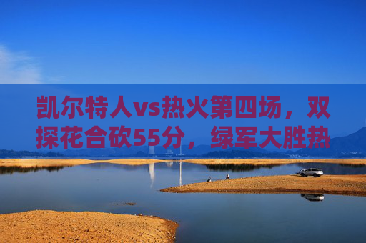 凯尔特人vs热火第四场,双探花合砍55分,绿军大胜热火3-1拿到赛点 凯尔特人vs热火第四场,双探花合砍55分,绿军大胜热火3-1拿到赛点