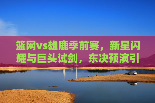 篮网vs雄鹿季前赛,新星闪耀与巨头试剑,东决预演引遐想 篮网vs雄鹿季前赛,新星闪耀与巨头试剑,东决预演引遐想