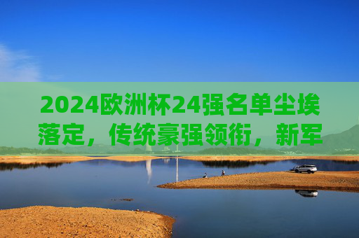 2024欧洲杯24强名单尘埃落定,传统豪强领衔,新军书写历史 2024欧洲杯24强名单尘埃落定,传统豪强领衔,新军书写历史