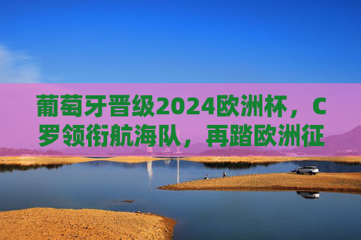 葡萄牙晋级2024欧洲杯，C罗领衔航海队，再踏欧洲征程