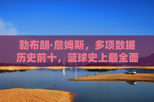 勒布朗·詹姆斯，多项数据历史前十，篮球史上最全面的传奇之一