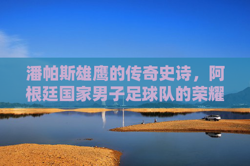 潘帕斯雄鹰的传奇史诗,阿根廷国家男子足球队的荣耀与传承 潘帕斯雄鹰的传奇史诗,阿根廷国家男子足球队的荣耀与传承