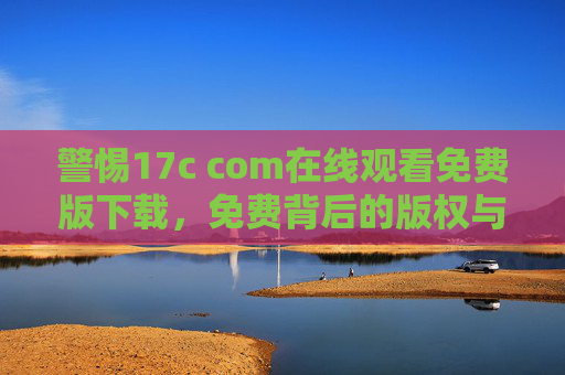 警惕17c com在线观看免费版下载，免费背后的版权与安全陷阱