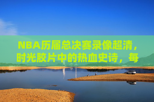 NBA历届总决赛录像超清,时光胶片中的热血史诗,每一帧都是经典 NBA历届总决赛录像超清,时光胶片中的热血史诗,每一帧都是经典