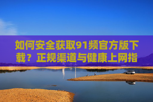 如何安全获取91频官方版下载？正规渠道与健康上网指南