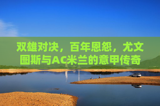 双雄对决，百年恩怨，尤文图斯与AC米兰的意甲传奇