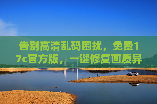 告别高清乱码困扰，免费17c官方版，一键修复画质异常问题