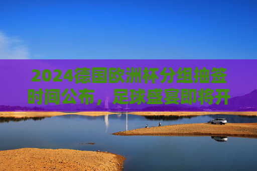 2024德国欧洲杯分组抽签时间公布，足球盛宴即将开启分组对决