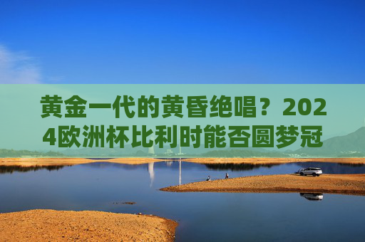 黄金一代的黄昏绝唱？2024欧洲杯比利时能否圆梦冠军？