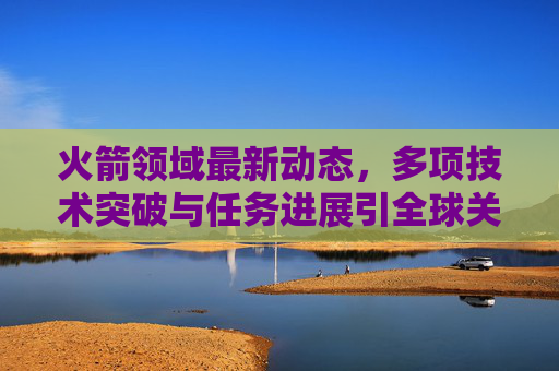 火箭领域最新动态，多项技术突破与任务进展引全球关注