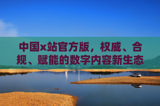 中国x站官方版，权威、合规、赋能的数字内容新生态