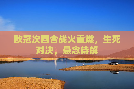 欧冠次回合战火重燃,生死对决,悬念待解 欧冠次回合战火重燃,生死对决,悬念待解