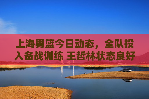 上海男篮今日动态，全队投入备战训练 王哲林状态良好剑指连胜