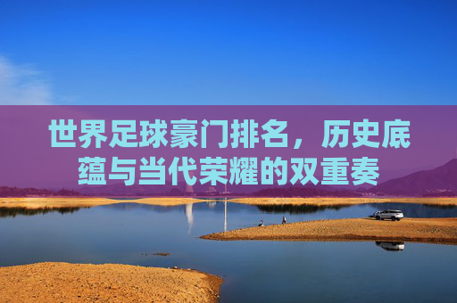 世界足球豪门排名，历史底蕴与当代荣耀的双重奏