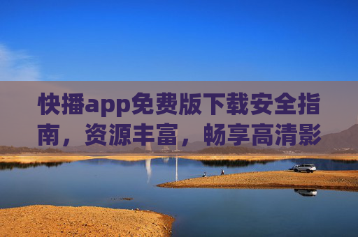 快播app免费版下载安全指南，资源丰富，畅享高清影音体验