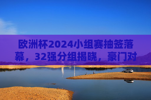 欧洲杯2024小组赛抽签落幕，32强分组揭晓，豪门对决与黑马悬念并存