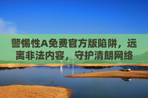 警惕性A免费官方版陷阱,远离非法内容,守护清朗网络空间 警惕性A免费官方版陷阱,远离非法内容,守护清朗网络空间
