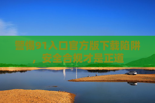 警惕91入口官方版下载陷阱，安全合规才是正道