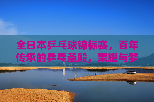 全日本乒乓球锦标赛,百年传承的乒乓圣殿,荣耀与梦想的角逐场 全日本乒乓球锦标赛,百年传承的乒乓圣殿,荣耀与梦想的角逐场