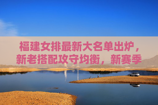 福建女排最新大名单出炉，新老搭配攻守均衡，新赛季剑排四强目标