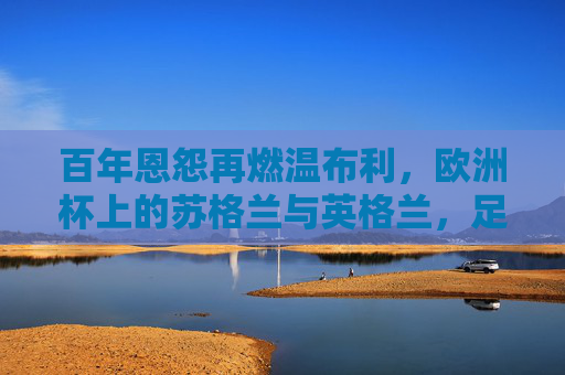 百年恩怨再燃温布利,欧洲杯上的苏格兰与英格兰,足球场外的国家德比 百年恩怨再燃温布利,欧洲杯上的苏格兰与英格兰,足球场外的国家德比