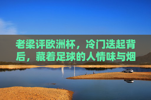 老梁评欧洲杯，冷门迭起背后，藏着足球的人情味与烟火气