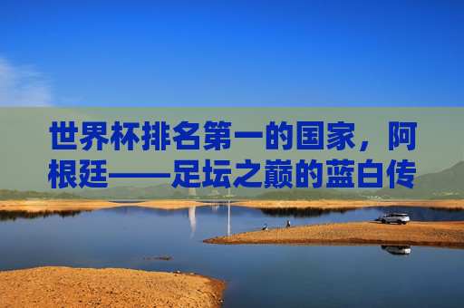世界杯排名第一的国家,阿根廷——足坛之巅的蓝白传奇 世界杯排名第一的国家,阿根廷——足坛之巅的蓝白传奇