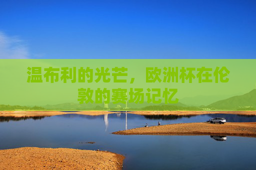 温布利的光芒,欧洲杯在伦敦的赛场记忆 温布利的光芒,欧洲杯在伦敦的赛场记忆