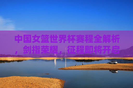 中国女篮世界杯赛程全解析，剑指荣耀，征程即将开启