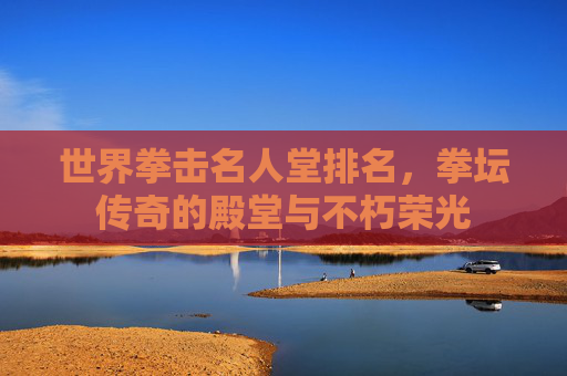 世界拳击名人堂排名，拳坛传奇的殿堂与不朽荣光
