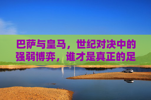 巴萨与皇马,世纪对决中的强弱博弈,谁才是真正的足球之王? 巴萨与皇马,世纪对决中的强弱博弈,谁才是真正的足球之王?