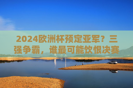 2024欧洲杯预定亚军？三强争霸，谁最可能饮恨决赛舞台？