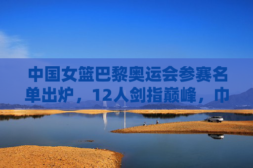 中国女篮巴黎奥运会参赛名单出炉,12人剑指巅峰,巾帼力量再启征程 中国女篮巴黎奥运会参赛名单出炉,12人剑指巅峰,巾帼力量再启征程