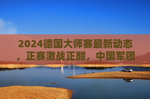 2024德国大师赛最新动态,正赛激战正酣,中国军团表现亮眼 2024德国大师赛最新动态,正赛激战正酣,中国军团表现亮眼