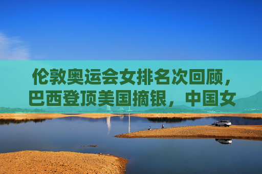 伦敦奥运会女排名次回顾，巴西登顶美国摘银，中国女排憾失奖牌
