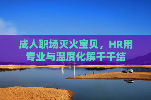成人职场灭火宝贝,HR用专业与温度化解千千结 成人职场灭火宝贝,HR用专业与温度化解千千结