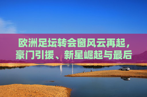 欧洲足坛转会窗风云再起,豪门引援、新星崛起与最后冲刺 欧洲足坛转会窗风云再起,豪门引援、新星崛起与最后冲刺