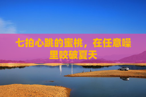 七拍心跳的蜜桃,在任意噪里咬破夏天 七拍心跳的蜜桃,在任意噪里咬破夏天