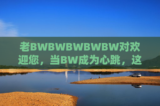 老BWBWBWBWBW对欢迎您,当BW成为心跳,这里就是家 老BWBWBWBWBW对欢迎您,当BW成为心跳,这里就是家